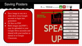 ● Save image to use on a
slide show (Use Google
account to login into
generator)
● Or Save as PDF
● Both images and PDF’s
may be uploaded to your
Google Drive accounts and
shared with your teacher or
turned in to Google
Classroom.
Saving Posters
 