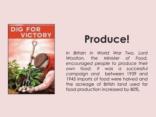 Produce!
In Britain in World War Two, Lord
Woolton, the Minister of Food,
encouraged people to produce their
own food. It was a successful
campaign and between 1939 and
1945 imports of food were halved and
the acreage of British land used for
food production increased by 80%.
 