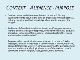 CONTEXT – AUDIENCE - PURPOSE
• Context: when and where was the text produced? Did any
significant events occur at the time of production? What historical,
cultural, social or political knowledge allow you to interpret the
image?
• Audience: define the intended audience, justifying your reasons,
identify and describe your response, consider the context, attitudes
and values influencing this response, what cultural myths, values
and attitudes are channeled?
• Purpose: what does it aim to do or why was it produced? What
messages, ideas or issues does it convey? Does it inform/entertain/
persuade/challenge viewers? When considering the purpose, make
sure you address the ideological concerns of the text and how it
constructs ideas of religion, class, gender, race, ethnicity.
 