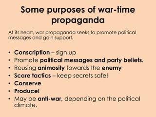 Some purposes of war-time
propaganda
At its heart, war propaganda seeks to promote political
messages and gain support.
• Conscription – sign up
• Promote political messages and party beliefs.
• Rousing animosity towards the enemy
• Scare tactics – keep secrets safe!
• Conserve
• Produce!
• May be anti-war, depending on the political
climate.
 