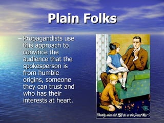 Plain Folks Propagandists use this approach to convince the audience that the spokesperson is from humble origins, someone they can trust and who has their interests at heart.   