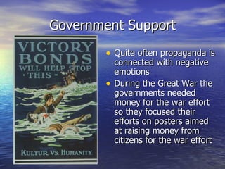 Government Support Quite often propaganda is connected with negative emotions During the Great War the governments needed money for the war effort so they focused their efforts on posters aimed at raising money from citizens for the war effort 