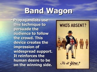 Band Wagon - Propagandists use this technique to persuade the audience to follow the crowd. This device creates the impression of widespread support. It reinforces the human desire to be on the winning side.   