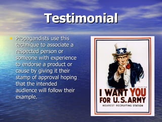 Testimonial Propagandists use this technique to associate a respected person or someone with experience to endorse a product or cause by giving it their stamp of approval hoping that the intended audience will follow their example.  