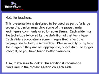 Note for teachers: This presentation is designed to be used as part of a large group discussion regarding some of the propaganda techniques commonly used by advertisers.  Each slide lists the technique followed by the definition of that technique.  Each slide also contains some images that reflect the propaganda technique in practice.  Please modify or replace the images if they are not appropriate, out of date, no longer relevant, or you have found better examples. Also, make sure to look at the additional information contained in the “notes” section on each slide. 