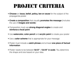 Project Criteria
• Choose an issue, belief, policy, law or cause for the subject of the
propaganda poster
• Create a composition that visually promotes the message (includes
the use of images and words)
• Composition must use strong diagonal angles to create and
reinforce a focal point
• Use watercolor, color pencil and acrylic paint to create your poster
• Use a color scheme that is appropriate for your message
• Poster must include a catch phrase and at least one piece of factual
information
• Poster needs to be between 9x12" - 12x18" in scale. You determine
the shape and size based on your idea.
 