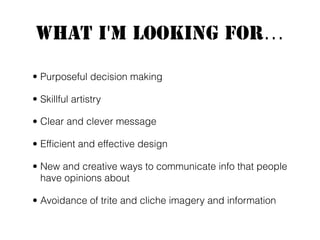 What I'm Looking For...
• Purposeful decision making
• Skillful artistry
• Clear and clever message
• Efﬁcient and effective design
• New and creative ways to communicate info that people
have opinions about
• Avoidance of trite and cliche imagery and information
 