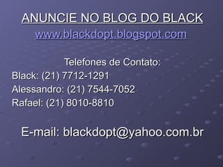 ANUNCIE NO BLOG DO BLACK www.blackdopt.blogspot.com   Telefones de Contato: Black: (21) 7712-1291 Alessandro: (21) 7544-7052 Rafael: (21) 8010-8810 E-mail: blackdopt@yahoo.com.br 