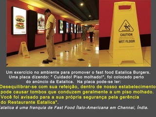 Um exercício no ambiente para promover o fast food Eatalica Burgers. Uma placa dizendo: " Cuidado! Piso molhado!", foi colocado perto  do anúncio da Eatalica.  Na placa pode-se ler: "Desequilibrar-se com sua refeição, dentro de nosso estabelecimento pode causar tombos que conduzem geralmente a um piso molhado.  Você foi avisado para a sua própria segurança pela gerência  do Restaurante Eatalica".  Eatalica é uma franquia de Fast Food Ítalo-Americana em Chennai, Índia . 