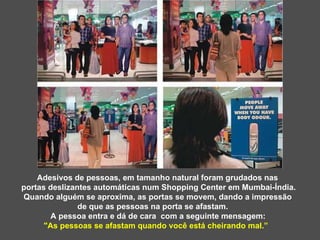 Adesivos de pessoas, em tamanho natural foram grudados nas  portas deslizantes automáticas num Shopping Center em Mumbai-Índia. Quando alguém se aproxima, as portas se movem, dando a impressão de que as pessoas na porta se afastam. A pessoa entra e dá de cara  com a seguinte mensagem:  "As pessoas se afastam quando você está cheirando mal.”  
