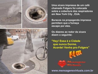 Uma xícara impressa de um café  chamado Folgers foi colocada  sobre a cobertura dos respiradores  em New York City , EUA.  Buracos na propaganda impressa  permitem que a fumaça  escape por eles. Os dizeres ao redor da xícara  dizem o seguinte:  "Hey! Essa é a Cidade  que nunca Dorme.  Acorde! Venha pro Folgers” www.mensagensvirtuais.com.br F i m 