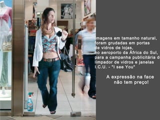 Imagens em tamanho natural, foram grudadas em portas  de vidros de lojas, no aeroporto da África do Sul,  para a campanha publicitária do  limpador de vidros e janelas I.C.U. - "I see You"  A expressão na face  não tem preço! 