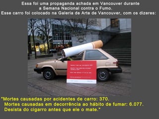 Essa foi uma propaganda achada em Vancouver durante  a Semana Nacional contra o Fumo. Esse carro foi colocado na Galeria de Arte de Vancouver, com os dizeres: "Mortes causadas por acidentes de carro: 370.  Mortes causadas em decorrência ao hábito de fumar: 6.077.  Desista do cigarro antes que ele o mate." 