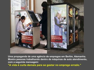 Uma propaganda de uma agência de empregos em Berlim, Alemanha.  Mostra pessoas trabalhando dentro de máquinas de auto atendimento, com a seguinte mensagem:  "A vida é curta demais para se gastar no emprego errado." 