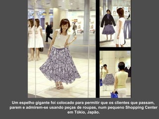 Um espelho gigante foi colocado para permitir que os clientes que passam,  parem e admirem-se usando peças de roupas, num pequeno Shopping Center em Tókio, Japão. 