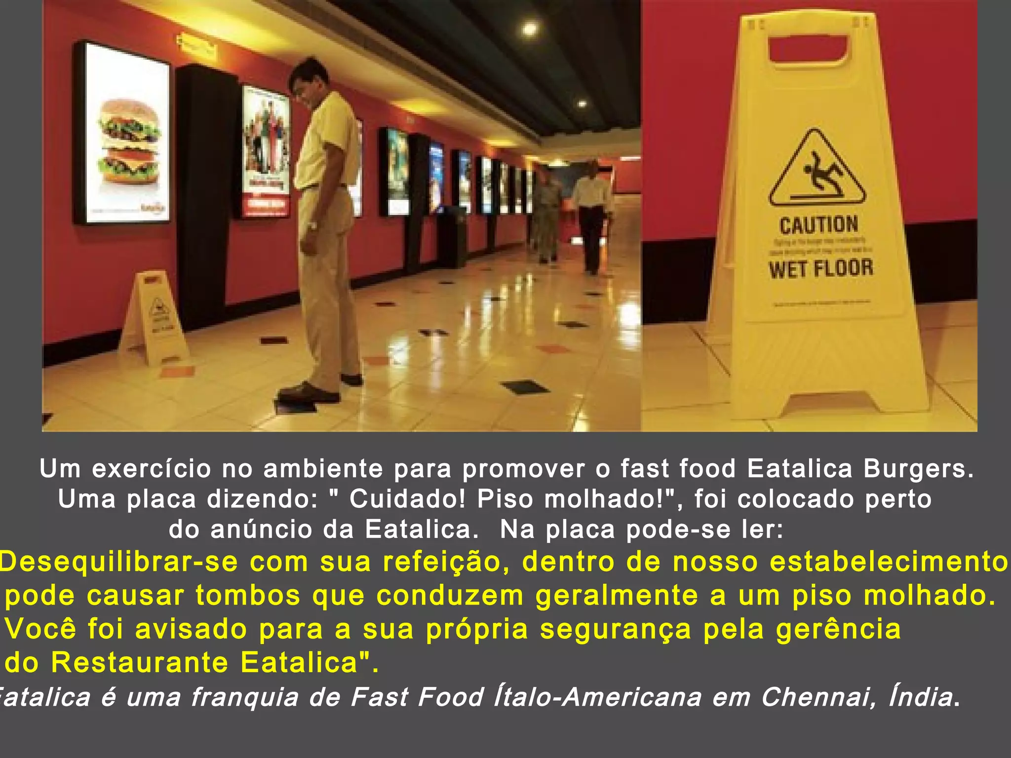 Um exercício no ambiente para promover o fast food Eatalica Burgers. Uma placa dizendo: &quot; Cuidado! Piso molhado!&quot;, foi colocado perto  do anúncio da Eatalica.  Na placa pode-se ler: &quot;Desequilibrar-se com sua refeição, dentro de nosso estabelecimento pode causar tombos que conduzem geralmente a um piso molhado.  Você foi avisado para a sua própria segurança pela gerência  do Restaurante Eatalica&quot;.  Eatalica é uma franquia de Fast Food Ítalo-Americana em Chennai, Índia . 