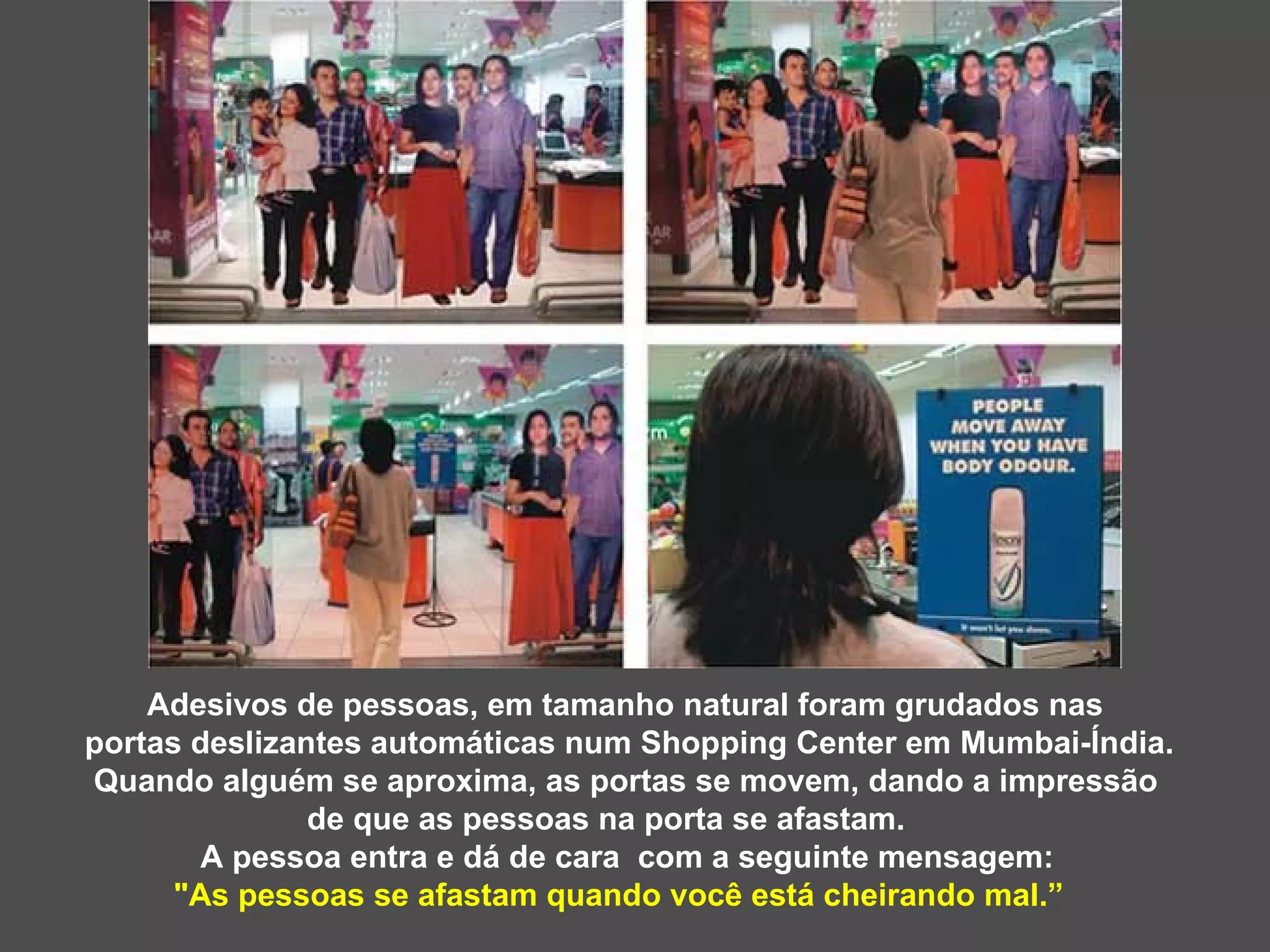 Adesivos de pessoas, em tamanho natural foram grudados nas  portas deslizantes automáticas num Shopping Center em Mumbai-Índia. Quando alguém se aproxima, as portas se movem, dando a impressão de que as pessoas na porta se afastam. A pessoa entra e dá de cara  com a seguinte mensagem:  &quot;As pessoas se afastam quando você está cheirando mal.”  