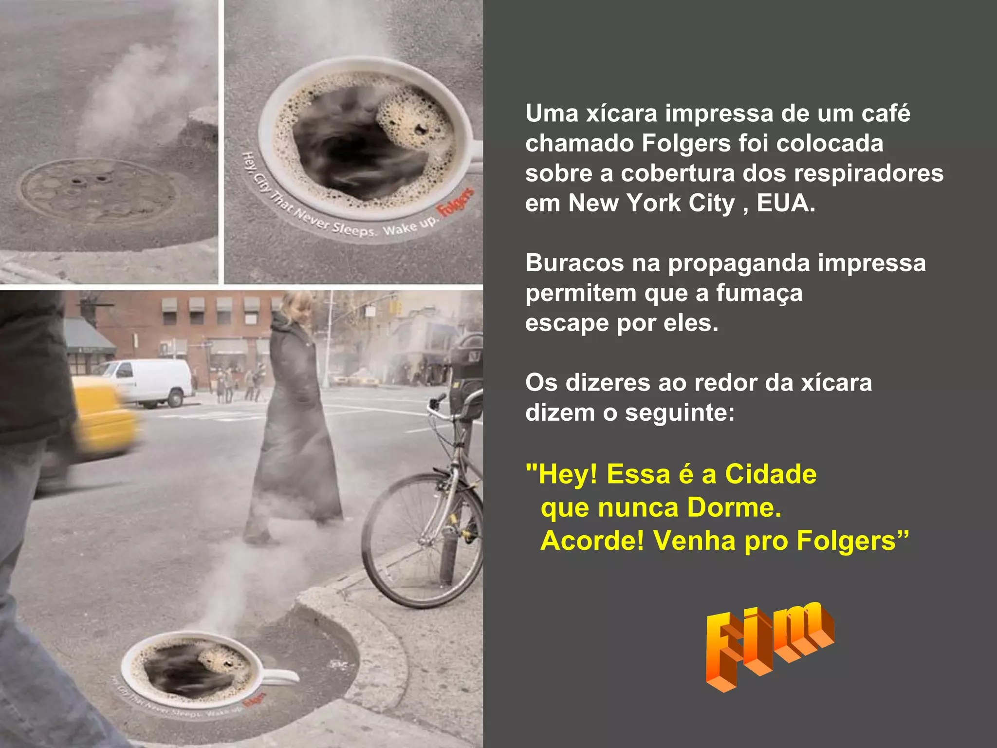 Uma xícara impressa de um café  chamado Folgers foi colocada  sobre a cobertura dos respiradores  em New York City , EUA.  Buracos na propaganda impressa  permitem que a fumaça  escape por eles. Os dizeres ao redor da xícara  dizem o seguinte:  &quot;Hey! Essa é a Cidade  que nunca Dorme.  Acorde! Venha pro Folgers” F i m 