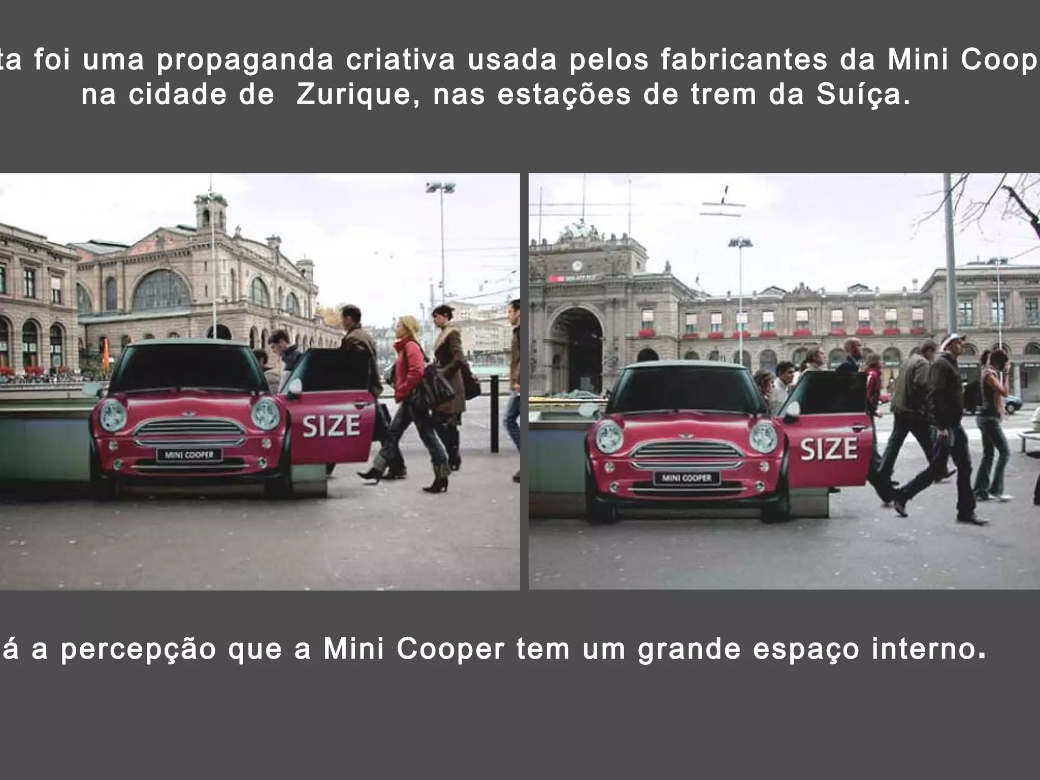Esta foi uma propaganda criativa usada pelos fabricantes da Mini Cooper,  na cidade de  Zurique, nas estações de trem da Suíça. Dá a percepção que a Mini Cooper tem um grande espaço interno . 