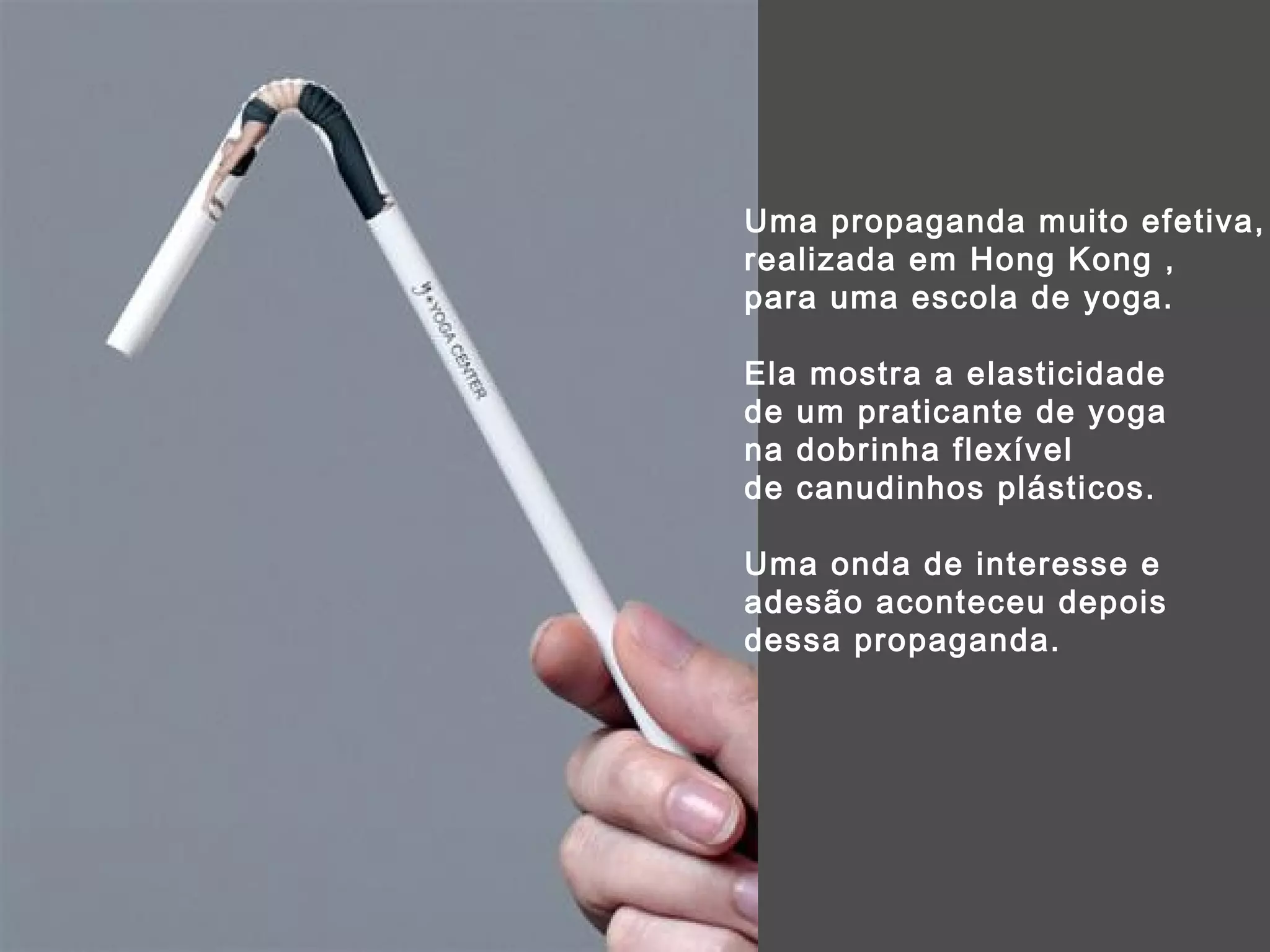 Uma propaganda muito efetiva,  realizada em Hong Kong ,  para uma escola de yoga.  Ela mostra a elasticidade  de um praticante de yoga  na dobrinha flexível  de canudinhos plásticos. Uma onda de interesse e adesão aconteceu depois dessa propaganda. 