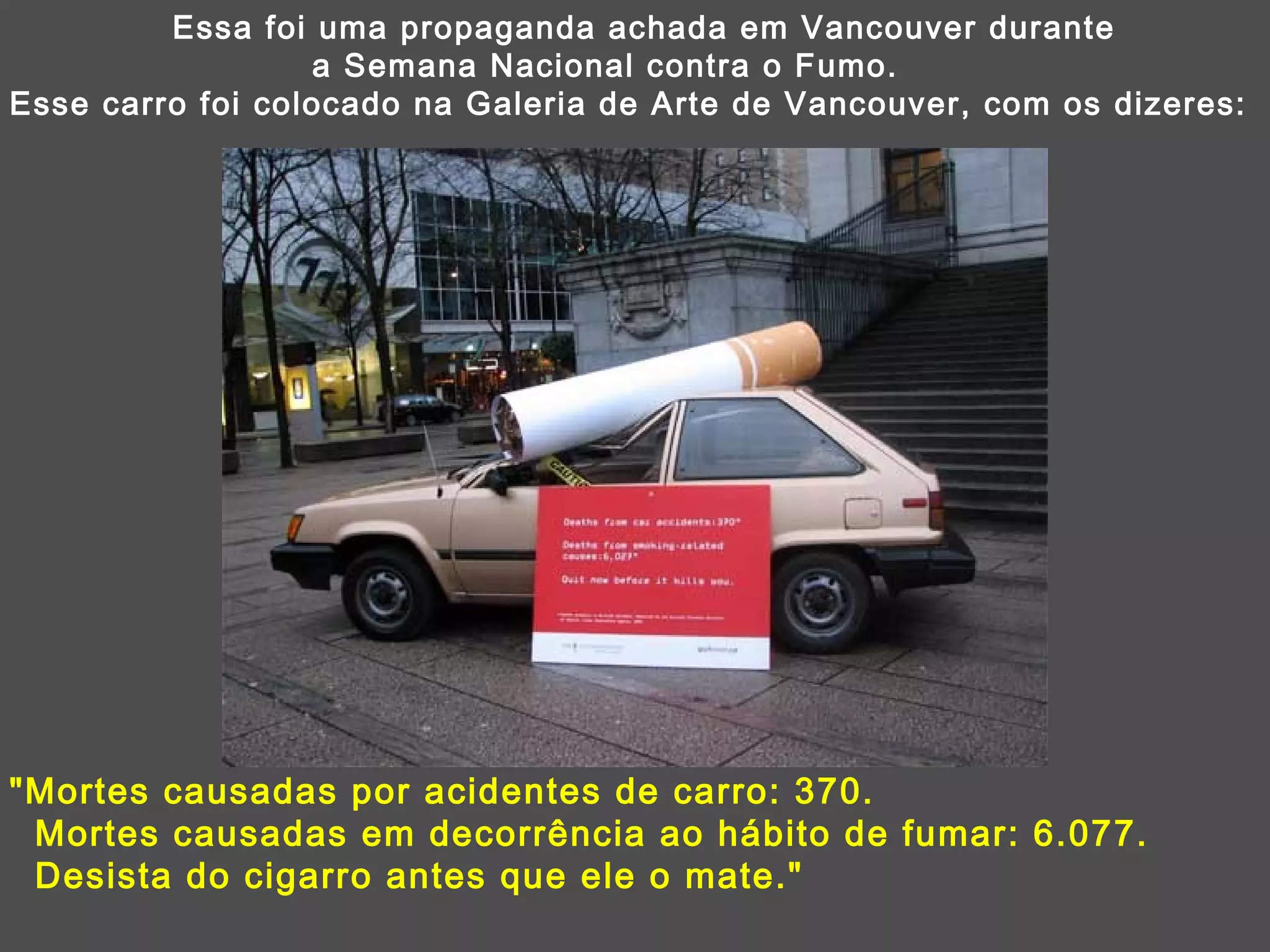 Essa foi uma propaganda achada em Vancouver durante  a Semana Nacional contra o Fumo. Esse carro foi colocado na Galeria de Arte de Vancouver, com os dizeres: &quot;Mortes causadas por acidentes de carro: 370.  Mortes causadas em decorrência ao hábito de fumar: 6.077.  Desista do cigarro antes que ele o mate.&quot; 