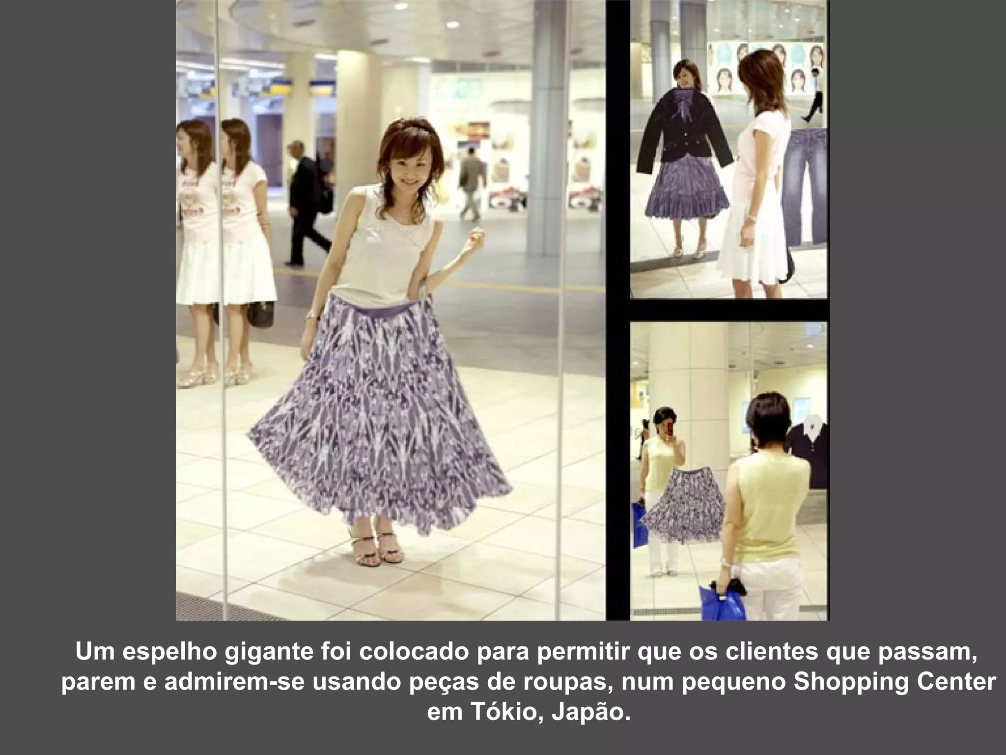 Um espelho gigante foi colocado para permitir que os clientes que passam,  parem e admirem-se usando peças de roupas, num pequeno Shopping Center em Tókio, Japão. 