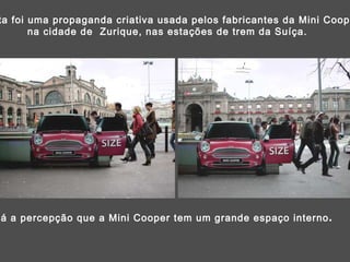 Esta foi uma propaganda criativa usada pelos fabricantes da Mini Cooper,  na cidade de  Zurique, nas estações de trem da Suíça. Dá a percepção que a Mini Cooper tem um grande espaço interno . 