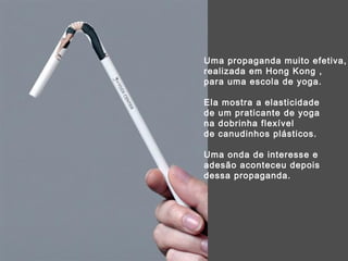 Uma propaganda muito efetiva,  realizada em Hong Kong ,  para uma escola de yoga.  Ela mostra a elasticidade  de um praticante de yoga  na dobrinha flexível  de canudinhos plásticos. Uma onda de interesse e adesão aconteceu depois dessa propaganda. 