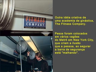 Outra idéia criativa de uma academia de ginástica, The Fitness Company.  Pesos foram colocados  em vários vagões  do Metrô em New York City,  que criam a ilusão  que a pessoa, ao segurar  a barra de segurança  está "malhando". 
