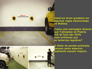 Adesivos foram grudados em algumas vagas selecionadas na Malásia.  Trazia uma mensagem dizendo que "Lâmpadas de Plasma HID M-Tech são 300%  mais brilhantes que  as lanternas regulares".  O efeito de parede queimada,  deixado pelos adesivos, realmente causam impacto . 
