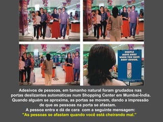 Adesivos de pessoas, em tamanho natural foram grudados nas  portas deslizantes automáticas num Shopping Center em Mumbai-Índia. Quando alguém se aproxima, as portas se movem, dando a impressão de que as pessoas na porta se afastam. A pessoa entra e dá de cara  com a seguinte mensagem:  "As pessoas se afastam quando você está cheirando mal.”  