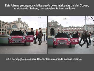 Esta foi uma propaganda criativa usada pelos fabricantes da Mini Cooper,  na cidade de  Zurique, nas estações de trem da Suíça. Dá a percepção que a Mini Cooper tem um grande espaço interno . 