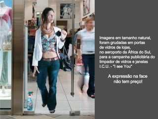 Imagens em tamanho natural, foram grudadas em portas  de vidros de lojas, no aeroporto da África do Sul,  para a campanha publicitária do  limpador de vidros e janelas I.C.U. - "I see You"  A expressão na face  não tem preço! 