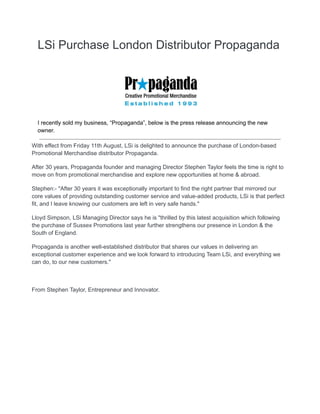 LSi Purchase London Distributor Propaganda
I recently sold my business, “Propaganda”, below is the press release announcing the new
owner.
With effect from Friday 11th August, LSi is delighted to announce the purchase of London-based
Promotional Merchandise distributor Propaganda.
After 30 years, Propaganda founder and managing Director Stephen Taylor feels the time is right to
move on from promotional merchandise and explore new opportunities at home & abroad.
Stephen:- "After 30 years it was exceptionally important to find the right partner that mirrored our
core values of providing outstanding customer service and value-added products, LSi is that perfect
fit, and I leave knowing our customers are left in very safe hands."
Lloyd Simpson, LSi Managing Director says he is "thrilled by this latest acquisition which following
the purchase of Sussex Promotions last year further strengthens our presence in London & the
South of England.
Propaganda is another well-established distributor that shares our values in delivering an
exceptional customer experience and we look forward to introducing Team LSi, and everything we
can do, to our new customers."
From Stephen Taylor, Entrepreneur and Innovator.
 