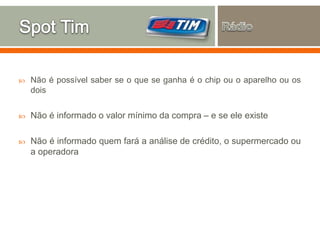  Não é possível saber se o que se ganha é o chip ou o aparelho ou os
dois
 Não é informado o valor mínimo da compra – e se ele existe
 Não é informado quem fará a análise de crédito, o supermercado ou
a operadora
 