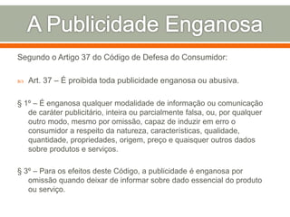 Segundo o Artigo 37 do Código de Defesa do Consumidor:
 Art. 37 – É proibida toda publicidade enganosa ou abusiva.
§ 1º – É enganosa qualquer modalidade de informação ou comunicação
de caráter publicitário, inteira ou parcialmente falsa, ou, por qualquer
outro modo, mesmo por omissão, capaz de induzir em erro o
consumidor a respeito da natureza, características, qualidade,
quantidade, propriedades, origem, preço e quaisquer outros dados
sobre produtos e serviços.
§ 3º – Para os efeitos deste Código, a publicidade é enganosa por
omissão quando deixar de informar sobre dado essencial do produto
ou serviço.
 