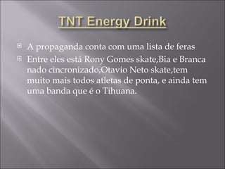 A propaganda conta com uma lista de feras Entre eles está Rony Gomes skate,Bia e Branca nado cincronizado,Otavio Neto skate,tem muito mais todos atletas de ponta, e ainda tem uma banda que é o Tihuana. 