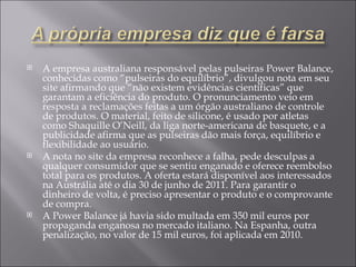 A empresa australiana responsável pelas pulseiras Power Balance, conhecidas como “pulseiras do equilíbrio”, divulgou nota em seu site afirmando que “não existem evidências científicas” que garantam a eficiência do produto. O pronunciamento veio em resposta a reclamações feitas a um órgão australiano de controle de produtos. O material, feito de silicone, é usado por atletas como Shaquille O’Neill, da liga norte-americana de basquete, e a publicidade afirma que as pulseiras dão mais força, equilíbrio e flexibilidade ao usuário. A nota no site da empresa reconhece a falha, pede desculpas a qualquer consumidor que se sentiu enganado e oferece reembolso total para os produtos. A oferta estará disponível aos interessados na Austrália até o dia 30 de junho de 2011. Para garantir o dinheiro de volta, é preciso apresentar o produto e o comprovante de compra. A Power Balance já havia sido multada em 350 mil euros por propaganda enganosa no mercado italiano. Na Espanha, outra penalização, no valor de 15 mil euros, foi aplicada em 2010. 