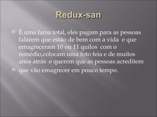 É uma farsa total, eles pagam para as pessoas falarem que estão de bem com a vida  e que emagreceram 10 ou 11 quilos  com o remédio,colocam uma foto feia e de muitos anos atrás  e querem que as pessoas acreditem que vão emagrecer em pouco tempo. 