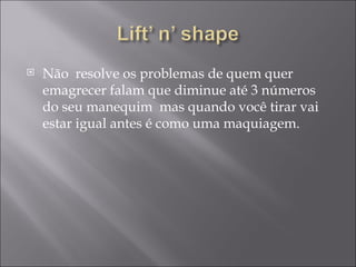 Não  resolve os problemas de quem quer emagrecer falam que diminue até 3 números do seu manequim  mas quando você tirar vai estar igual antes é como uma maquiagem. 
