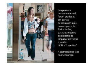 Imagens em 
Imagens em
tamanho natural,
foram grudadas 
em portas 
de vidros de lojas,
no aeroporto da 
              t d
África do Sul, 
para a campanha 
para a campanha
publicitária do 
limpador de vidros 
e janelas
I.C.U. ‐ "I see You"  

A expressão na face 
não tem preço!
não tem preço!
 