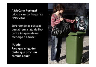 A McCann
A McCann Portugal
criou a campanha para a 
ONG Vitae. 
ONG Vitae

Surpreende as pessoas 
Surpreende as pessoas
que abrem a lata de lixo 
com a imagem de um 
com a imagem de um
mendigo e a frase: 

“Ajude. 
Para que ninguém 
Para que ninguém
tenha que procurar 
comida aqui.
comida aqui ”.
 