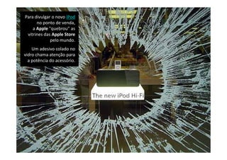 Para divulgar o novo iPod
      no ponto de venda, 
    a Apple "quebrou" as 
 vitrines das Apple Store
             pelo mundo. 
    Um adesivo colado no 
vidro chama atenção para 
  a potência do acessório. 
  a potência do acessório.
 
