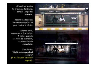 O busdoor abaixo 
 foi criado na Tailândia, 
       para as lâmpadas 
                Sylvania.

   Foram usadas duas 
camadas de impressão 
 p
 para realizar o efeito. 

         Durante o dia, 
apenas uma fica visível. 
apenas uma fica visível
       A noite, quando 
  as luzes se acendem, 
        a outra camada 
        a outra camada
             é revelada.

             O título diz: 
                í l d
 "Light makes you feel
                 secure"
(A luz faz você se sentir 
                 seguro).
 
