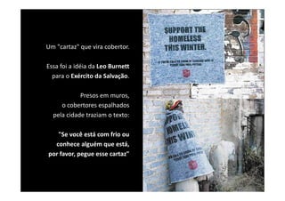Um "cartaz" que vira cobertor. 

Essa foi a idéia da Leo Burnett
  para o Exército da Salvação.
  para o Exército da Salvação.

            Presos em muros, 
     o cobertores espalhados 
  pela cidade traziam o texto: 

   "Se você está com frio ou 
  conhece alguém que está, 
  conhece alguém que está,
por favor, pegue esse cartaz"
 