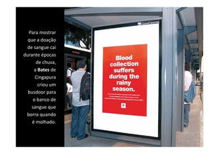 Para mostrar 
  q
  que a doação 
             ç
 de sangue cai 
durante épocas 
      de chuva, 
     a Bates de 
      Cingapura 
      Cingapura
       criou um 
  busdoor para 
           p
     o banco de 
    sangue que 
 borra quando 
    é molhado.
 