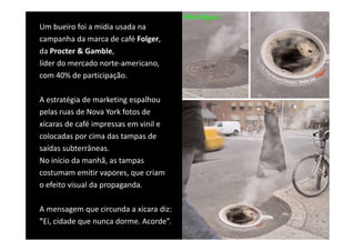 Um bueiro foi a mídia usada na 
campanha da marca de café Folger, 
campanha da marca de café Folger
da Procter & Gamble, 
líder do mercado norte‐americano, 
com 40% de participação.

A estratégia de marketing espalhou 
A       é i d        k i       lh
pelas ruas de Nova York fotos de 
xícaras de café impressas em vinil e 
xícaras de café impressas em vinil e
colocadas por cima das tampas de 
saídas subterrâneas. 
No início da manhã, as tampas 
costumam emitir vapores, que criam 
o efeito visual da propaganda.
   f it i l d              d

A mensagem que circunda a xícara diz: 
A mensagem que circunda a xícara diz:
"Ei, cidade que nunca dorme. Acorde”.
 