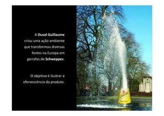 A Duval Guillaume
criou uma ação ambiente 
que transformou diversas 
     fontes na Europa em 
  garrafas de Schweppes. 
       f d S h



    O objetivo é ilustrar a 
efervescência do produto.
 