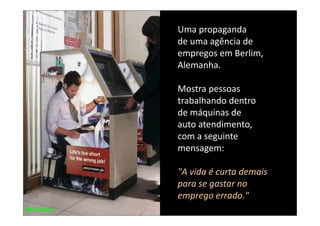 Uma propaganda 
de uma agência de 
empregos em Berlim, 
Alemanha. 
 l    h

Mostra pessoas 
Mostra pessoas
trabalhando dentro 
de máquinas de 
de máquinas de
auto atendimento,
com a seguinte 
com a seguinte
mensagem: 

"A vida é curta demais 
para se gastar no 
emprego errado."
 