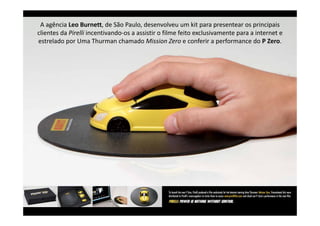 A agência Leo Burnett, de São Paulo, desenvolveu um kit para presentear os principais 
clientes da Pirelli incentivando‐os a assistir o filme feito exclusivamente para a internet e 
                                                                            p
estrelado por Uma Thurman chamado Mission Zero e conferir a performance do P Zero.
 